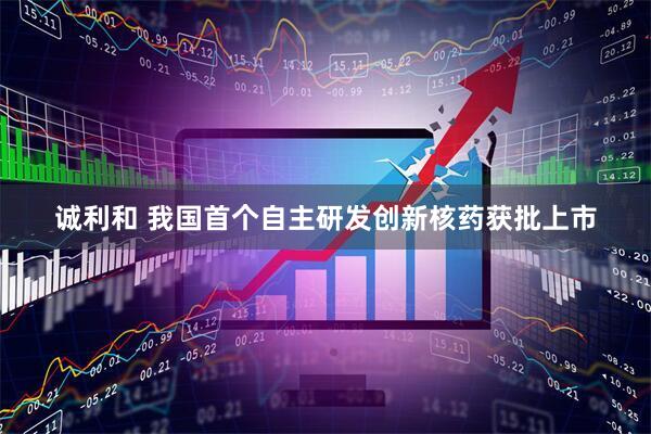 诚利和 我国首个自主研发创新核药获批上市