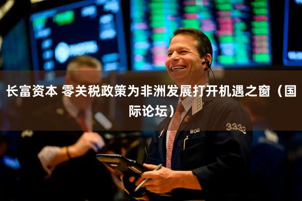 长富资本 零关税政策为非洲发展打开机遇之窗（国际论坛）